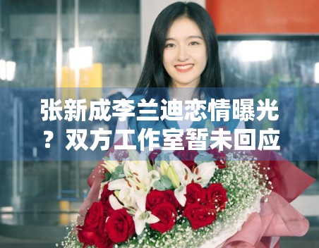 张新成李兰迪恋情曝光？双方工作室暂未回应