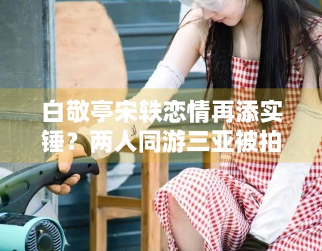 白敬亭宋轶恋情再添实锤？两人同游三亚被拍