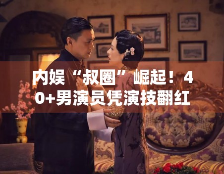 内娱“叔圈”崛起！40+男演员凭演技翻红