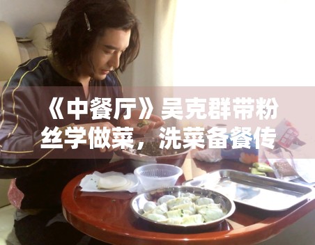 《中餐厅》吴克群带粉丝学做菜，洗菜备餐传递温暖