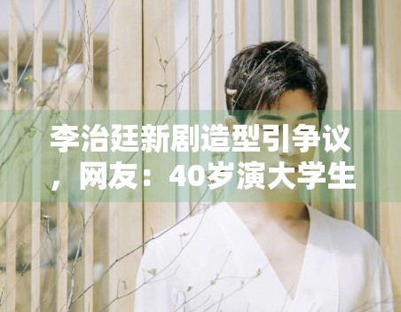 李治廷新剧造型引争议，网友：40岁演大学生太违和