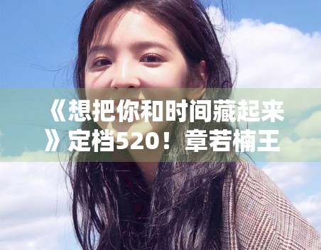 《想把你和时间藏起来》定档520！章若楠王安宇CP感拉满