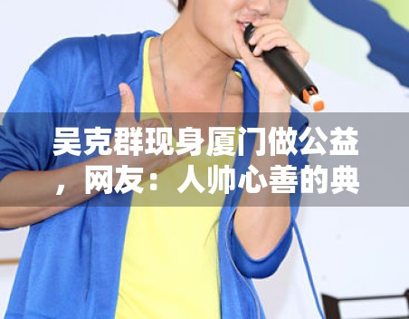 吴克群现身厦门做公益，网友：人帅心善的典范！