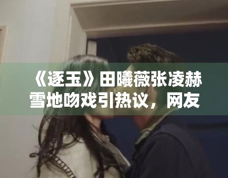 《逐玉》田曦薇张凌赫雪地吻戏引热议,网友:甜度超标! 《逐玉》田曦薇张凌赫雪地吻戏引热议,网友:甜度超标!