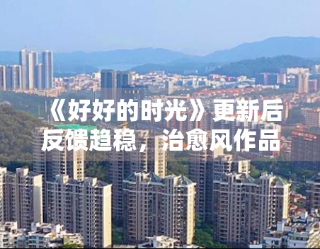 《好好的时光》更新后反馈趋稳，治愈风作品为何更吃细节表达