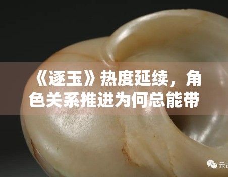 《逐玉》热度延续，角色关系推进为何总能带起追更情绪