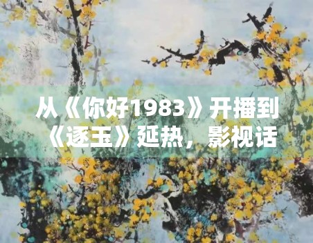 从《你好1983》开播到《逐玉》延热，影视话题为什么更适合做长尾内容