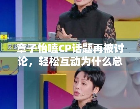 章子怡嗑CP话题再被讨论，轻松互动为什么总能带起围观情绪