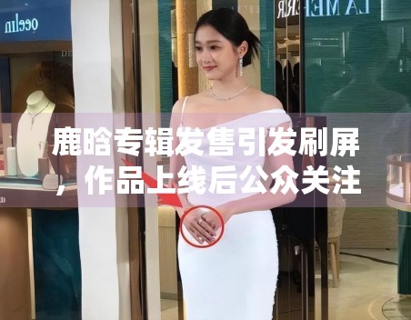 鹿晗专辑发售引发刷屏,作品上线后公众关注点出现了哪些变化 鹿晗专辑发售引发刷屏,作品上线后公众关注点出现了哪些变化